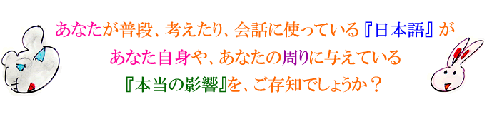 あなたが普段考えたり、会話に使っている『日本語』が、あなた自身や、あなたの周りに与えている本当の影響を知っていますか？